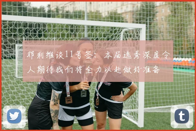 邓利维谈11号签：本届选秀深度令人期待我们将全力以赴做好准备