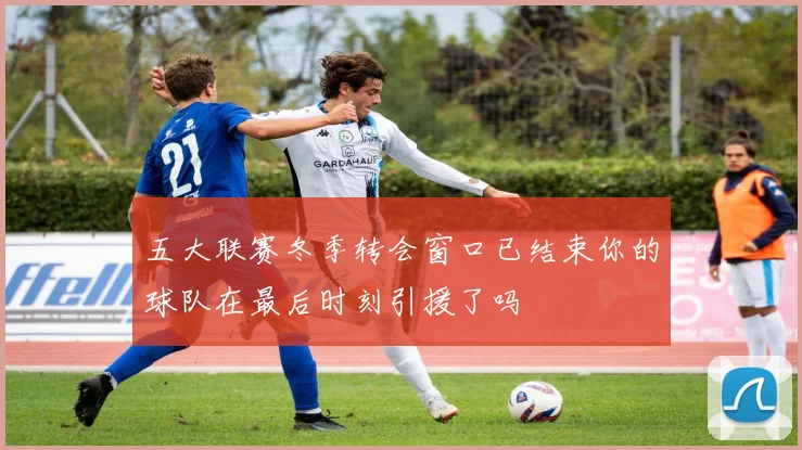 五大联赛冬季转会窗口已结束你的球队在最后时刻引援了吗