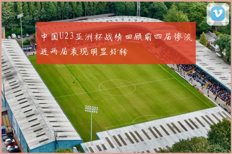 中国U23亚洲杯战绩回顾前四届惨淡近两届表现明显好转