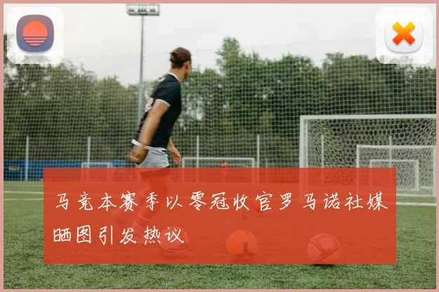 马竞本赛季以零冠收官罗马诺社媒晒图引发热议