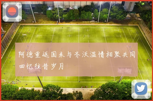 阿德重返国米与齐沃温情相聚共同回忆往昔岁月