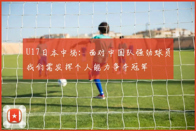 U17日本中场：面对中国队强劲球员我们需发挥个人能力争夺冠军