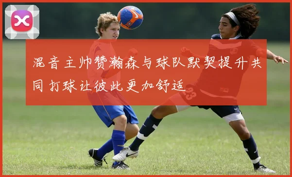混音主帅赞瀚森与球队默契提升共同打球让彼此更加舒适