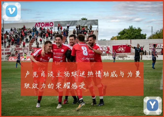 卢克肖谈主场球迷热情助威与为曼联效力的荣耀感受
