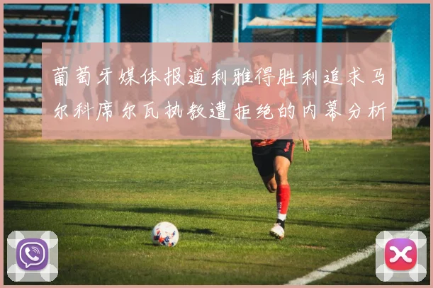 葡萄牙媒体报道利雅得胜利追求马尔科席尔瓦执教遭拒绝的内幕分析