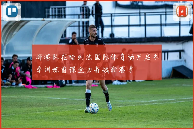 海港队在哈利法国际体育场开启冬季训练首课全力备战新赛季