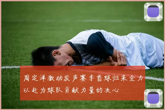 周定洋激动发声赛季首球归来全力以赴为球队贡献力量的决心