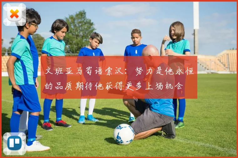 文班亚马寄语索汉：努力是他永恒的品质期待他获得更多上场机会