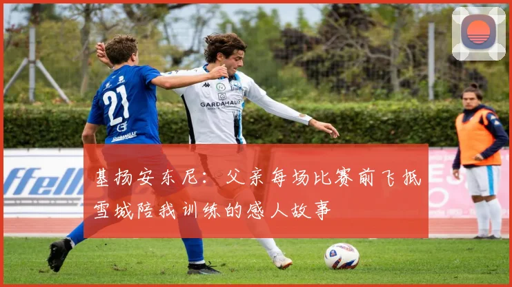 基扬安东尼：父亲每场比赛前飞抵雪城陪我训练的感人故事