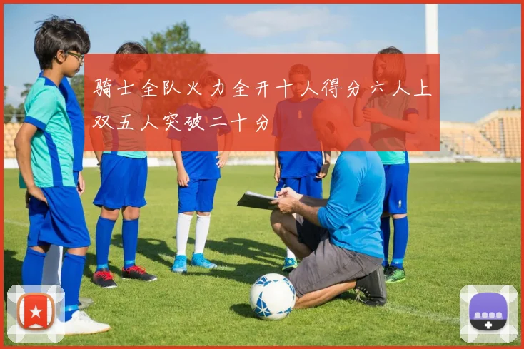 骑士全队火力全开十人得分六人上双五人突破二十分