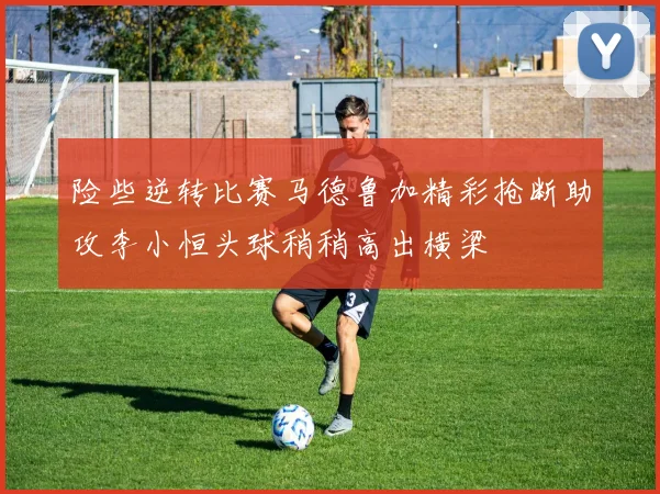 险些逆转比赛马德鲁加精彩抢断助攻李小恒头球稍稍高出横梁