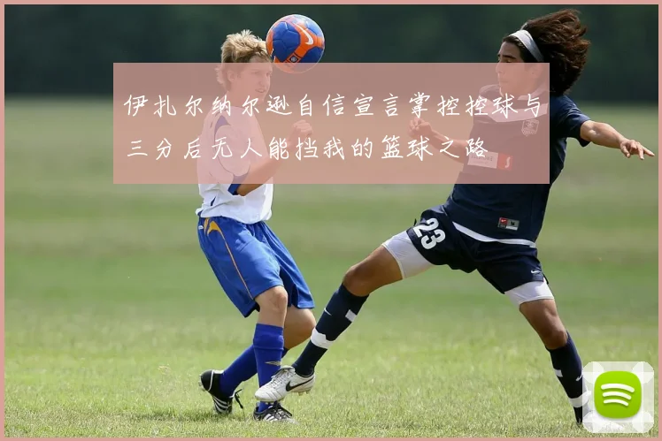 伊扎尔纳尔逊自信宣言掌控控球与三分后无人能挡我的篮球之路
