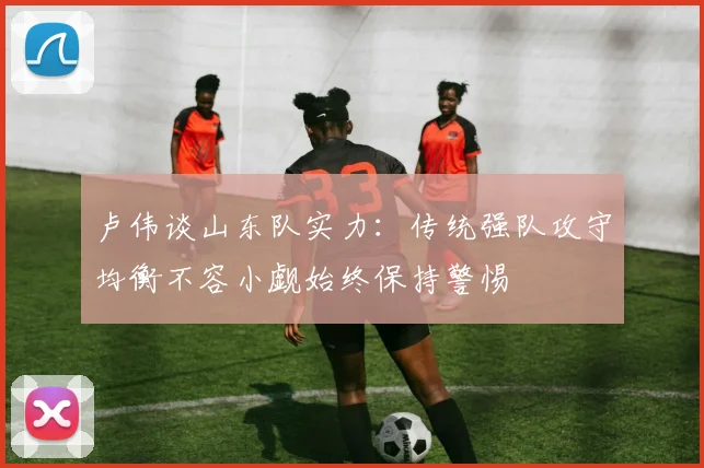 卢伟谈山东队实力：传统强队攻守均衡不容小觑始终保持警惕