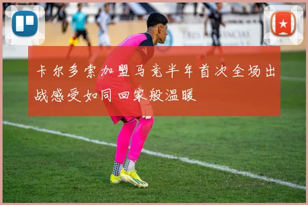 卡尔多索加盟马竞半年首次全场出战感受如同回家般温暖