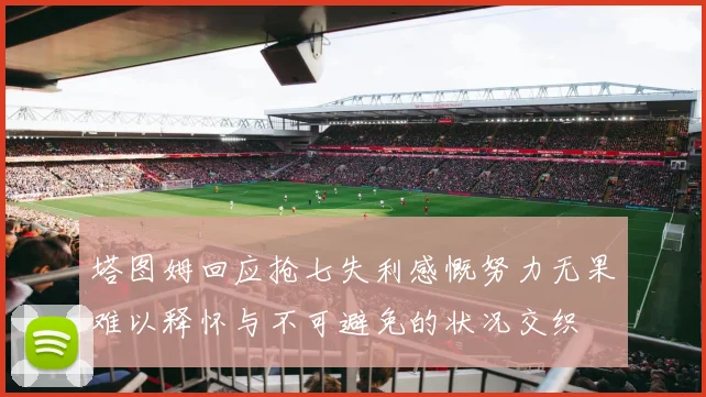 塔图姆回应抢七失利感慨努力无果难以释怀与不可避免的状况交织