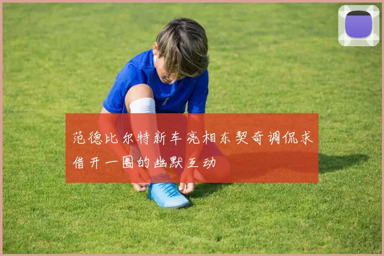 范德比尔特新车亮相东契奇调侃求借开一圈的幽默互动