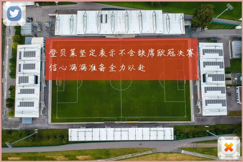 登贝莱坚定表示不会缺席欧冠决赛信心满满准备全力以赴