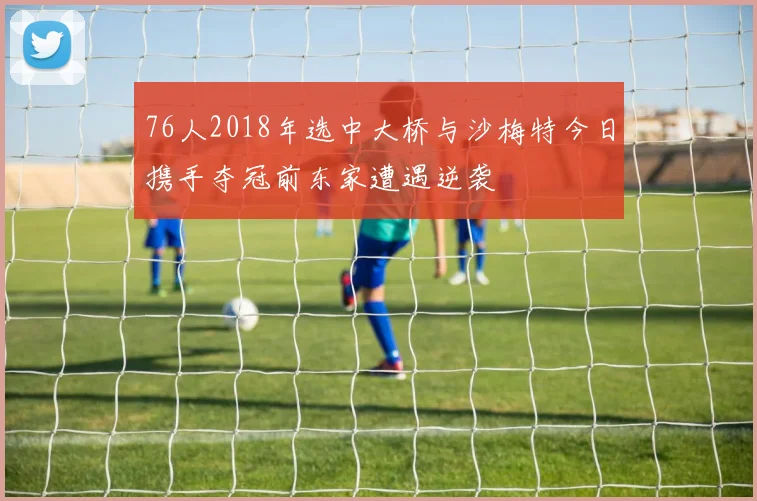76人2018年选中大桥与沙梅特今日携手夺冠前东家遭遇逆袭