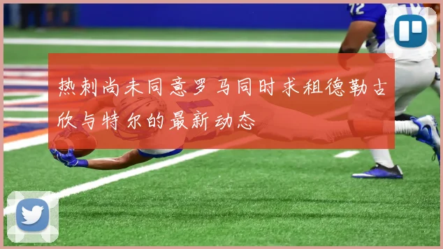 热刺尚未同意罗马同时求租德勒古欣与特尔的最新动态