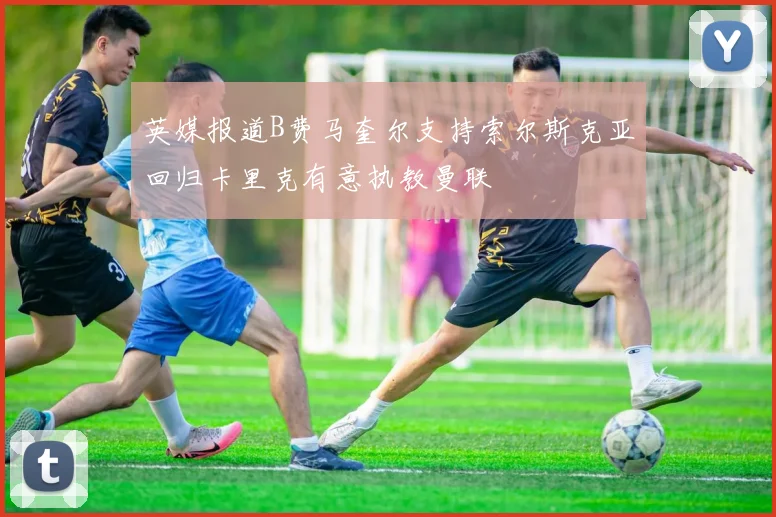 英媒报道B费马奎尔支持索尔斯克亚回归卡里克有意执教曼联