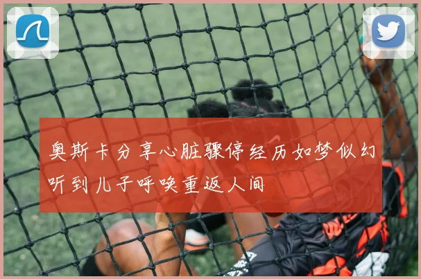 奥斯卡分享心脏骤停经历如梦似幻听到儿子呼唤重返人间