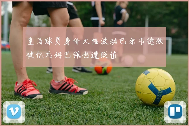 皇马球员身价大幅波动巴尔韦德跌破亿元姆巴佩也遭贬值