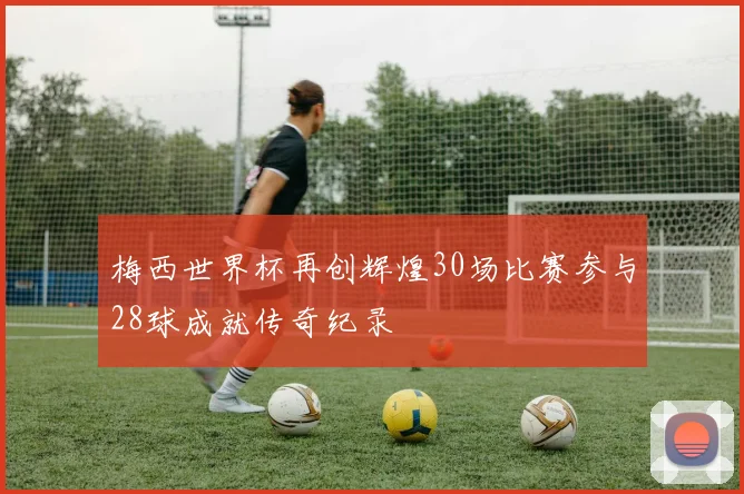 梅西世界杯再创辉煌30场比赛参与28球成就传奇纪录