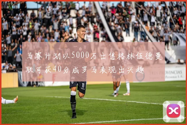 马赛计划以5000万出售格林伍德曼联可获40分成罗马表现出兴趣
